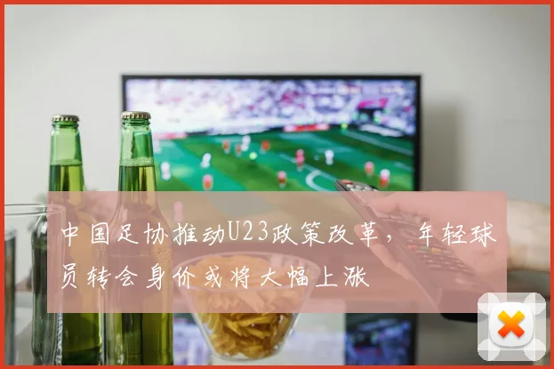 中国足协推动U23政策改革，年轻球员转会身价或将大幅上涨