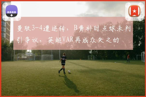 曼联3-4遭逆转，B费补时点球未判引争议，英超VAR再成众矢之的