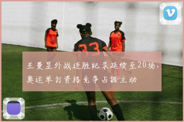 王曼昱外战连胜纪录延续至20场，奥运单打资格竞争占据主动