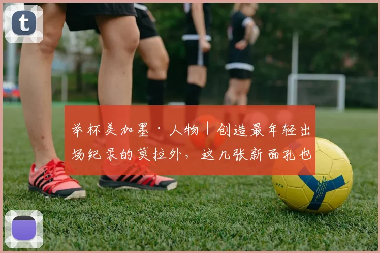 举杯美加墨·人物|创造最年轻出场纪录的莫拉外,这几张新面孔也将惊艳世界杯