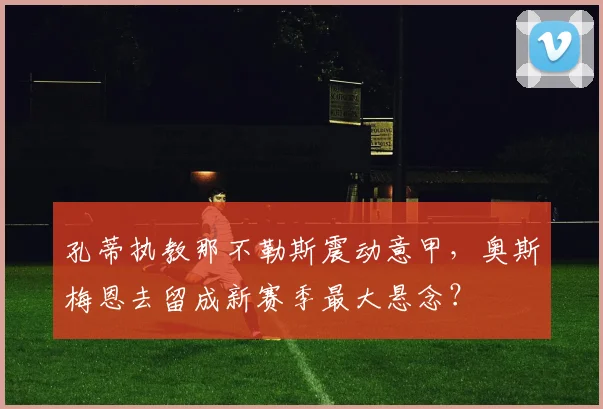 孔蒂执教那不勒斯震动意甲，奥斯梅恩去留成新赛季最大悬念？