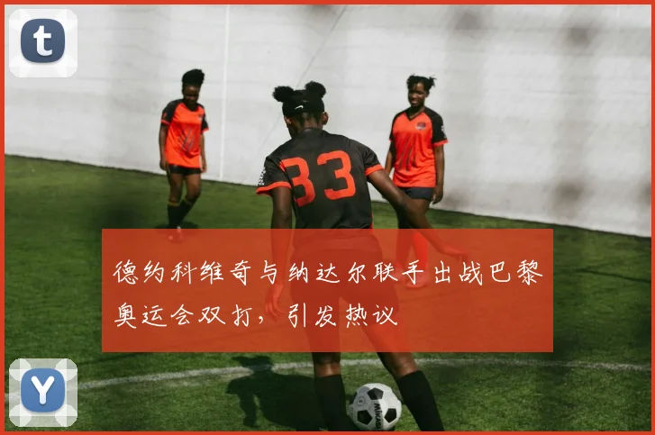 德约科维奇与纳达尔联手出战巴黎奥运会双打,引发热议