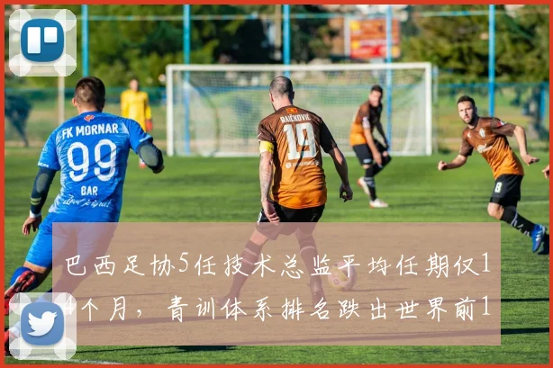 巴西足协5任技术总监平均任期仅14个月，青训体系排名跌出世界前10