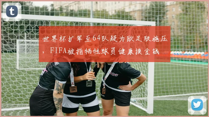 世界杯扩军至64队疑为欧足联施压,FIFA被指牺牲球员健康换金钱