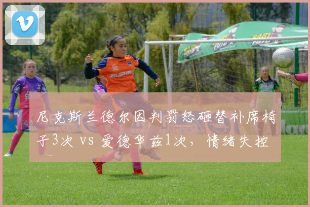 尼克斯兰德尔因判罚怒砸替补席椅子3次 vs 爱德华兹1次，情绪失控频率对比